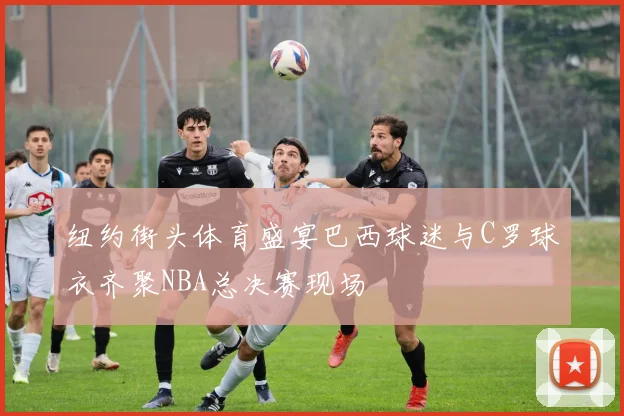 纽约街头体育盛宴巴西球迷与C罗球衣齐聚NBA总决赛现场