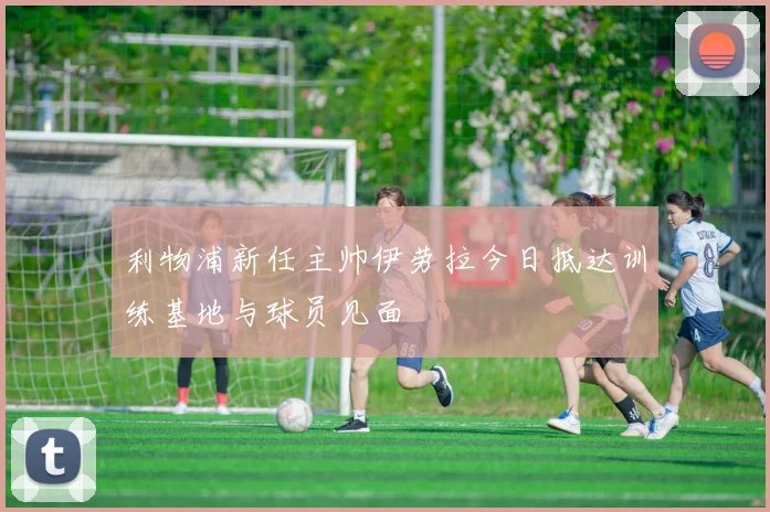 利物浦新任主帅伊劳拉今日抵达训练基地与球员见面