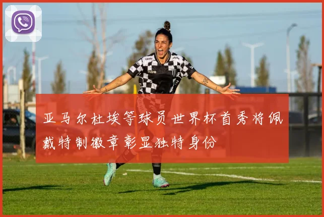 亚马尔杜埃等球员世界杯首秀将佩戴特制徽章彰显独特身份