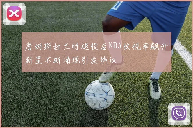 詹姆斯杜兰特退役后NBA收视率飙升新星不断涌现引发热议