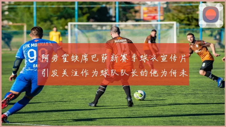 阿劳霍缺席巴萨新赛季球衣宣传片引发关注作为球队队长的他为何未现身
