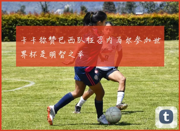 卡卡称赞巴西队征召内马尔参加世界杯是明智之举