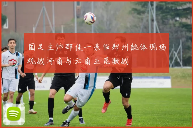 国足主帅邵佳一亲临郑州航体现场观战河南与云南玉昆激战