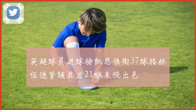 英超球员进球榜凯恩领衔37球格林伍德紧随其后21球表现出色