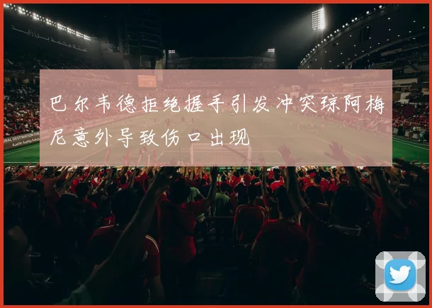 巴尔韦德拒绝握手引发冲突琼阿梅尼意外导致伤口出现