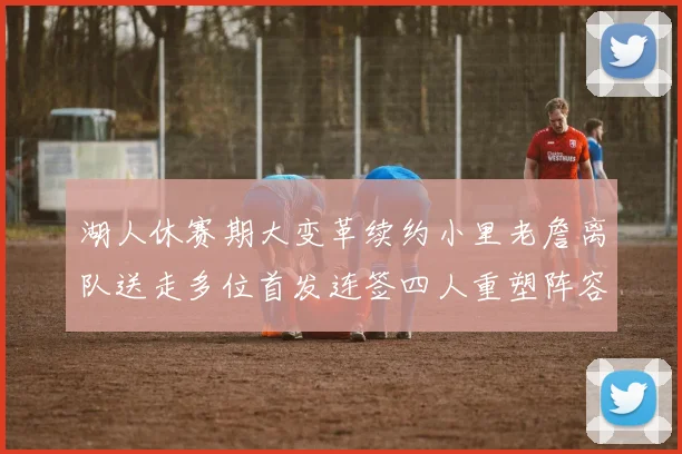 湖人休赛期大变革续约小里老詹离队送走多位首发连签四人重塑阵容