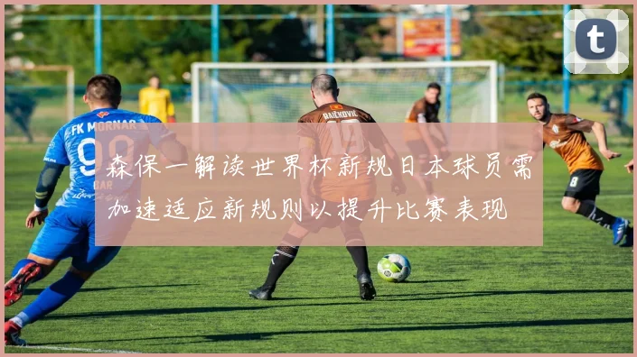 森保一解读世界杯新规日本球员需加速适应新规则以提升比赛表现