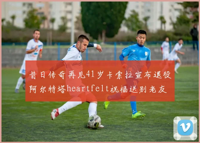 昔日传奇再见41岁卡索拉宣布退役阿尔特塔heartfelt祝福送别老友