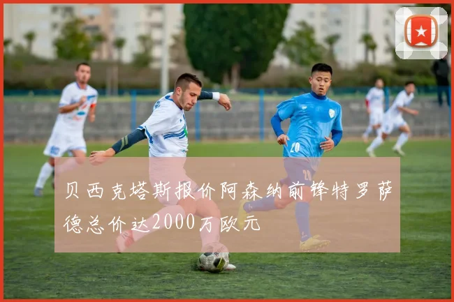 贝西克塔斯报价阿森纳前锋特罗萨德总价达2000万欧元