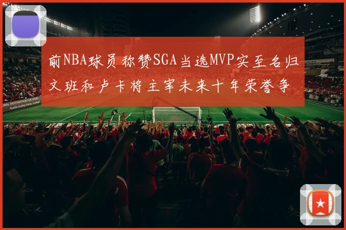 前NBA球员称赞SGA当选MVP实至名归文班和卢卡将主宰未来十年荣誉争夺