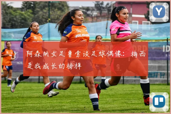 阿森纳女足鲁索谈足球偶像：梅西是我成长的榜样