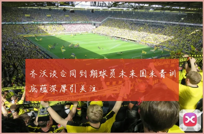 齐沃谈合同到期球员未来国米青训底蕴深厚引关注