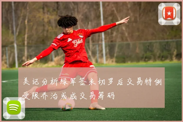 美记分析绿军签米切罗后交易特例受限乔治或成交易筹码