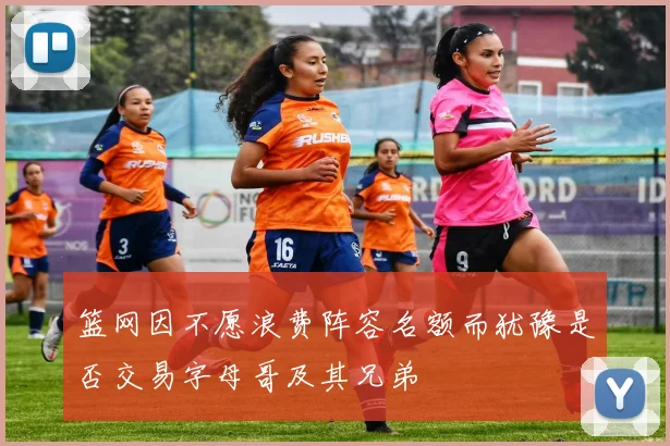 篮网因不愿浪费阵容名额而犹豫是否交易字母哥及其兄弟