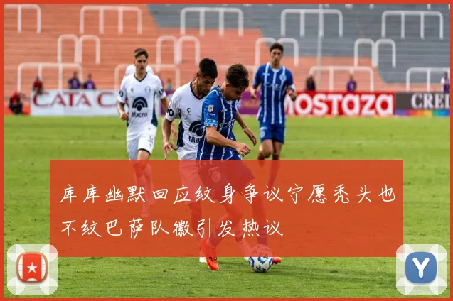 库库幽默回应纹身争议宁愿秃头也不纹巴萨队徽引发热议