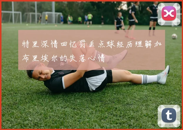 特里深情回忆罚丢点球经历理解加布里埃尔的失落心情