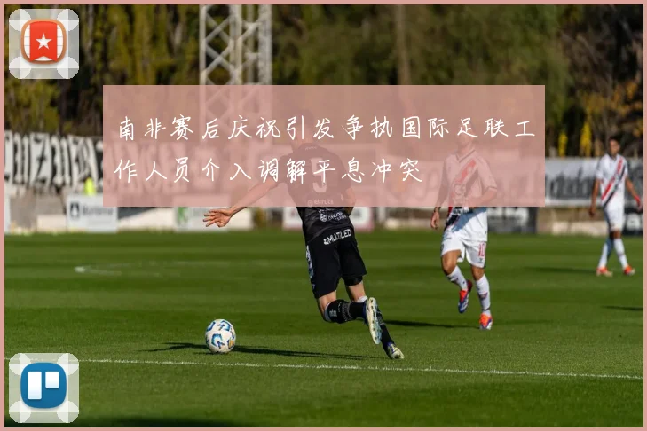 南非赛后庆祝引发争执国际足联工作人员介入调解平息冲突