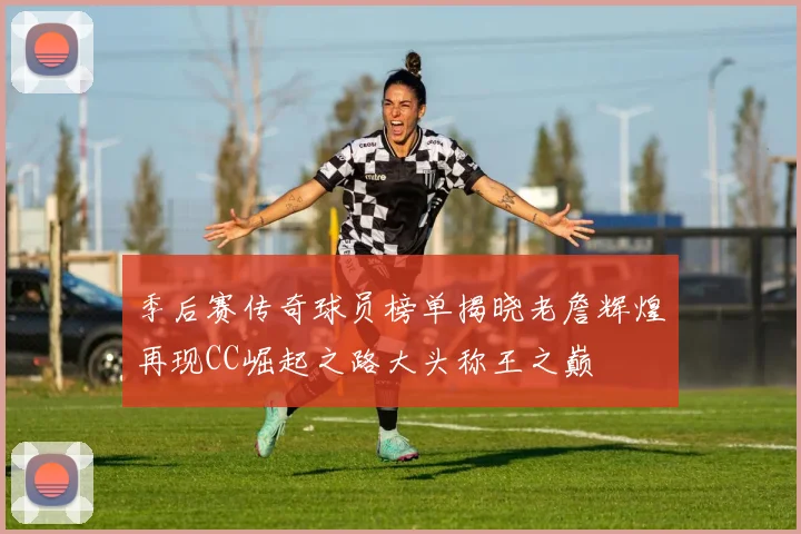 季后赛传奇球员榜单揭晓老詹辉煌再现CC崛起之路大头称王之巅