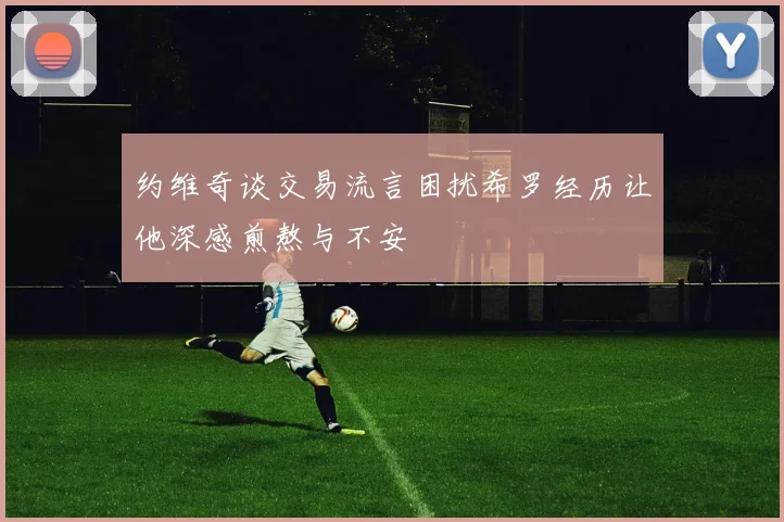 约维奇谈交易流言困扰希罗经历让他深感煎熬与不安