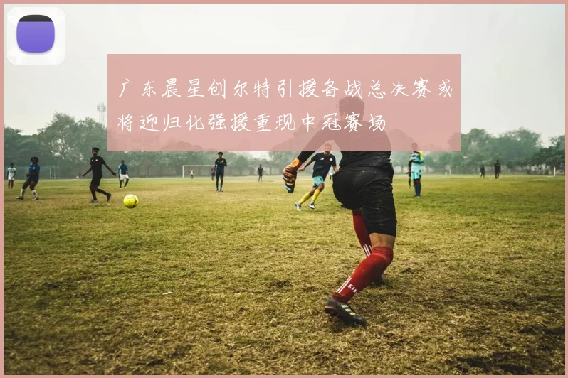 广东晨星创尔特引援备战总决赛或将迎归化强援重现中冠赛场