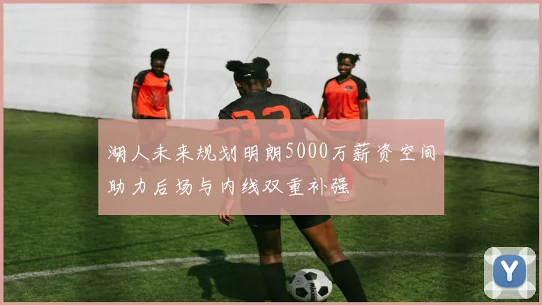 湖人未来规划明朗5000万薪资空间助力后场与内线双重补强