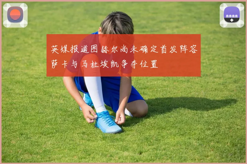 英媒报道图赫尔尚未确定首发阵容萨卡与马杜埃凯争夺位置
