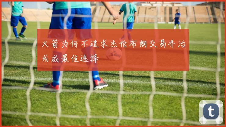 火箭为何不追求杰伦布朗交易乔治或成最佳选择